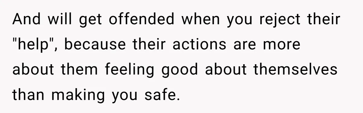 And will get offended when you reject their "help", because their actions are more about them feeling good about themselves than making you safe.