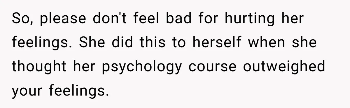 So, please don't feel bad for hurting her feelings. She did this to herself when she thought her psychology course outweighed your feelings.