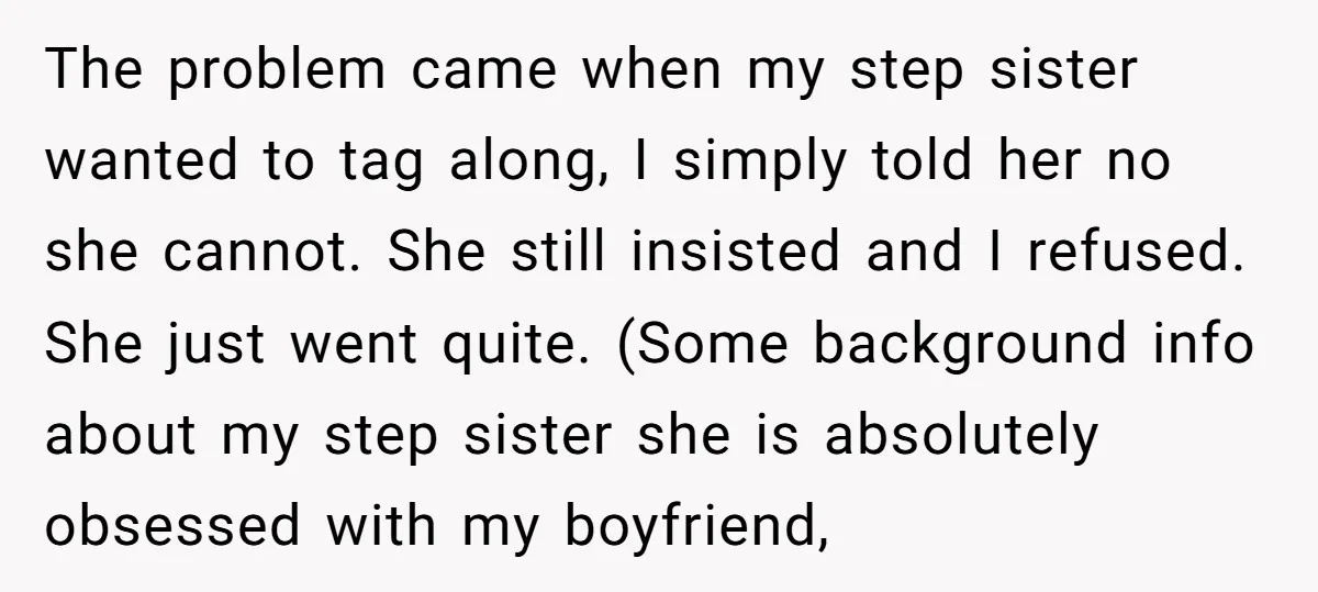 The problem came when my step sister wanted to tag along, I simply told her no she cannot. She still insisted and I refused. She just went quite. (Some background...