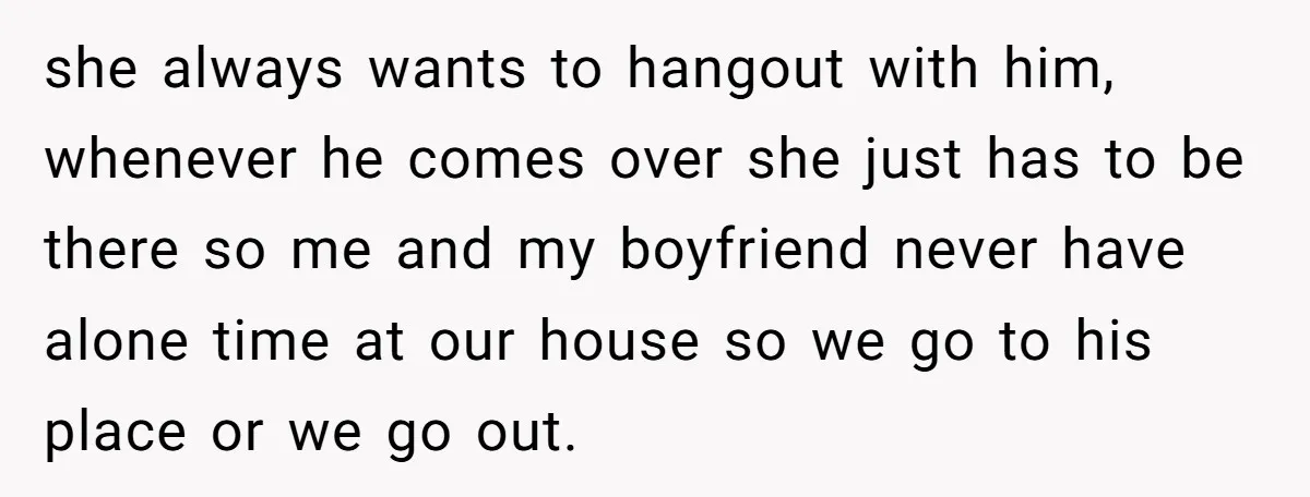 she always wants to hangout with him, whenever he comes over she just has to be there so me and my boyfriend never have alone time at our house so...