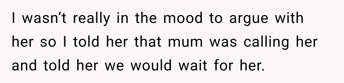 I wasn’t really in the mood to argue with her so I told her that mum was calling her and told her we would wait for her.