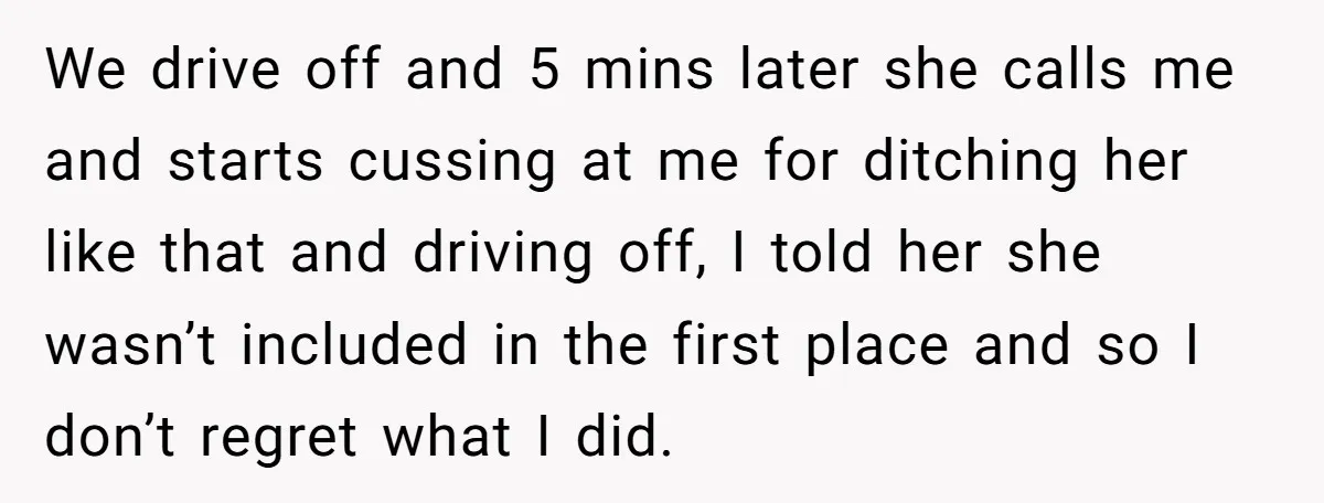 We drive off and 5 mins later she calls me and starts cussing at me for ditching her like that and driving off, I told her she wasn’t included in...