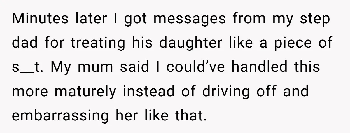 Minutes later I got messages from my step dad for treating his daughter like a piece of s__t. My mum said I could’ve handled this more maturely instead of driving...