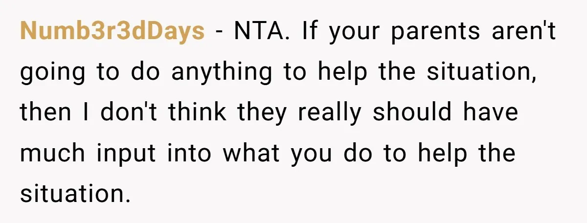 Numb3r3dDays − NTA. If your parents aren't going to do anything to help the situation, then I don't think they really should have much input into what you do to...