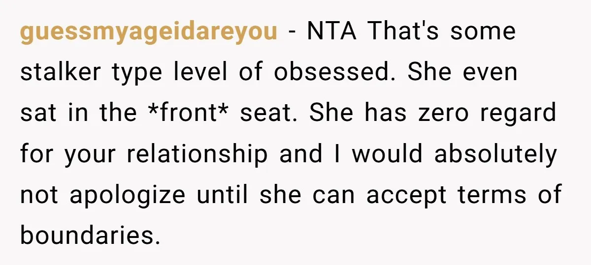 guessmyageidareyou − NTA That's some stalker type level of obsessed. She even sat in the *front* seat. She has zero regard for your relationship and I would absolutely not apologize...