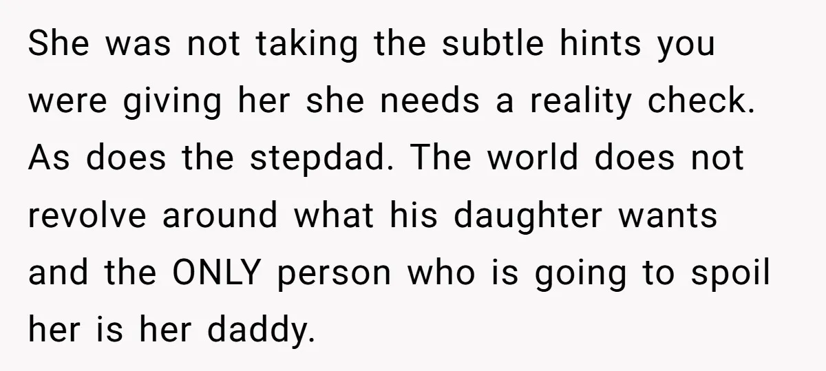 She was not taking the subtle hints you were giving her she needs a reality check. As does the stepdad. The world does not revolve around what his daughter wants...