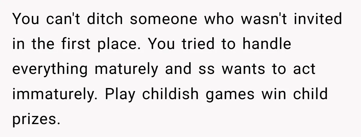 You can't ditch someone who wasn't invited in the first place. You tried to handle everything maturely and ss wants to act immaturely. Play childish games win child prizes.