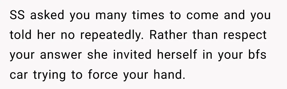 SS asked you many times to come and you told her no repeatedly. Rather than respect your answer she invited herself in your bfs car trying to force your hand.