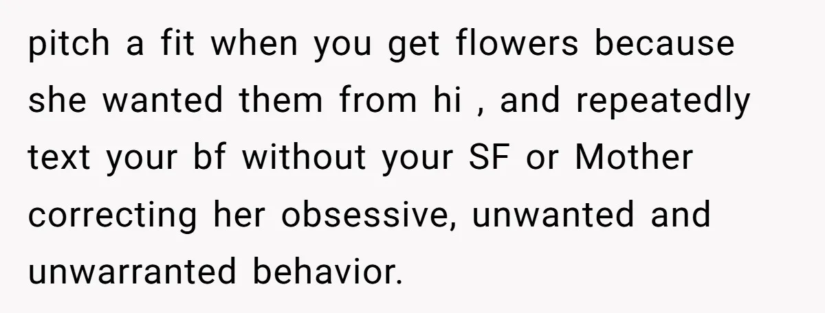 pitch a fit when you get flowers because she wanted them from hi , and repeatedly text your bf without your SF or Mother correcting her obsessive, unwanted and unwarranted...