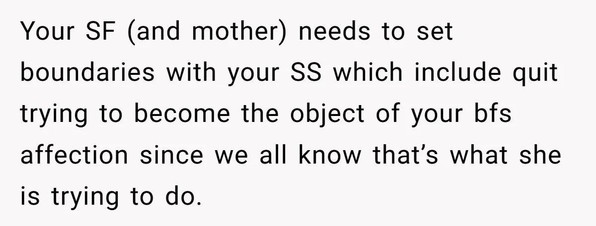 Your SF (and mother) needs to set boundaries with your SS which include quit trying to become the object of your bfs affection since we all know that’s what she...