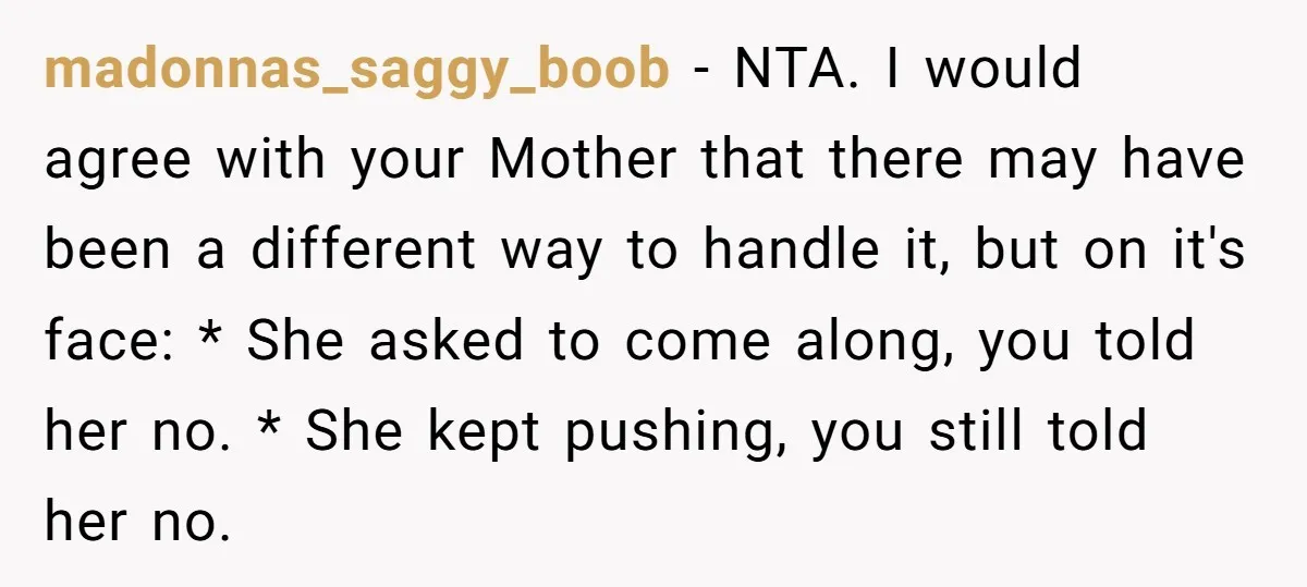 madonnas_saggy_boob − NTA. I would agree with your Mother that there may have been a different way to handle it, but on it's face: * She asked to come along,...