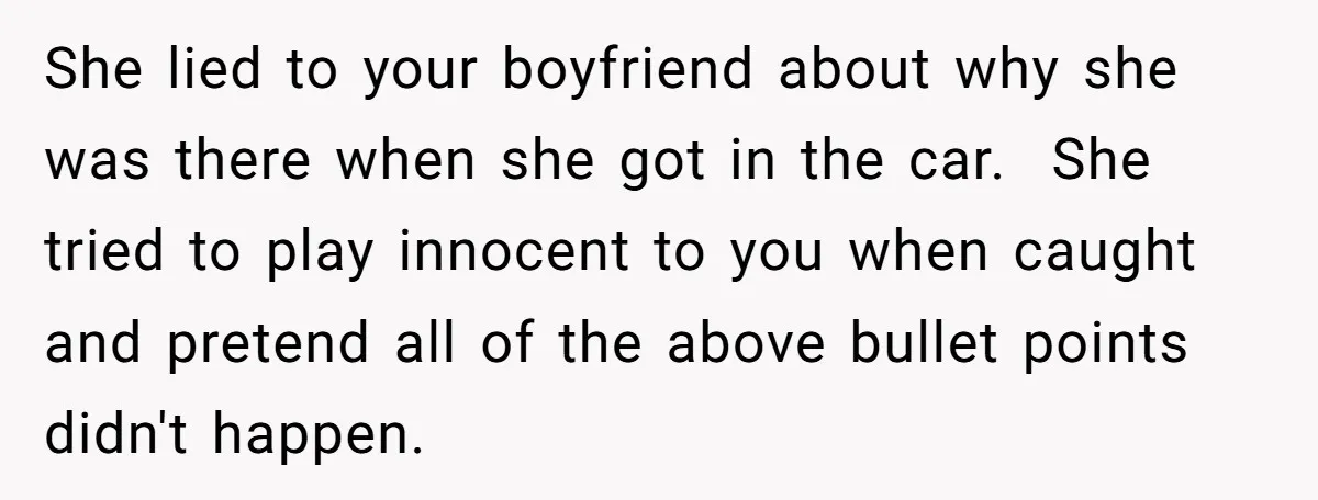She lied to your boyfriend about why she was there when she got in the car. She tried to play innocent to you when caught and pretend all of the...