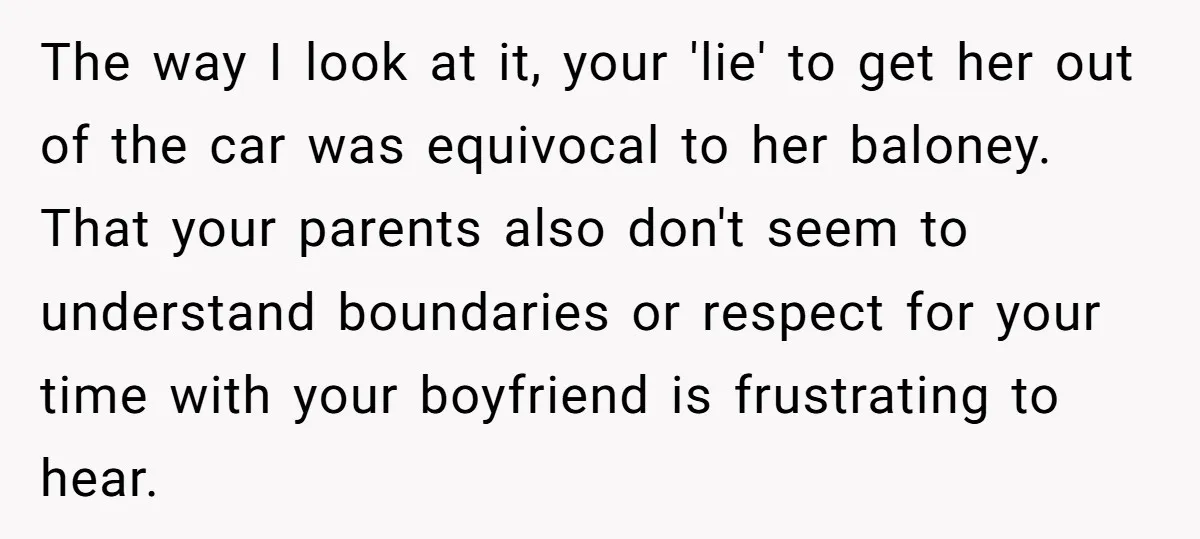 The way I look at it, your 'lie' to get her out of the car was equivocal to her baloney. That your parents also don't seem to understand boundaries or...