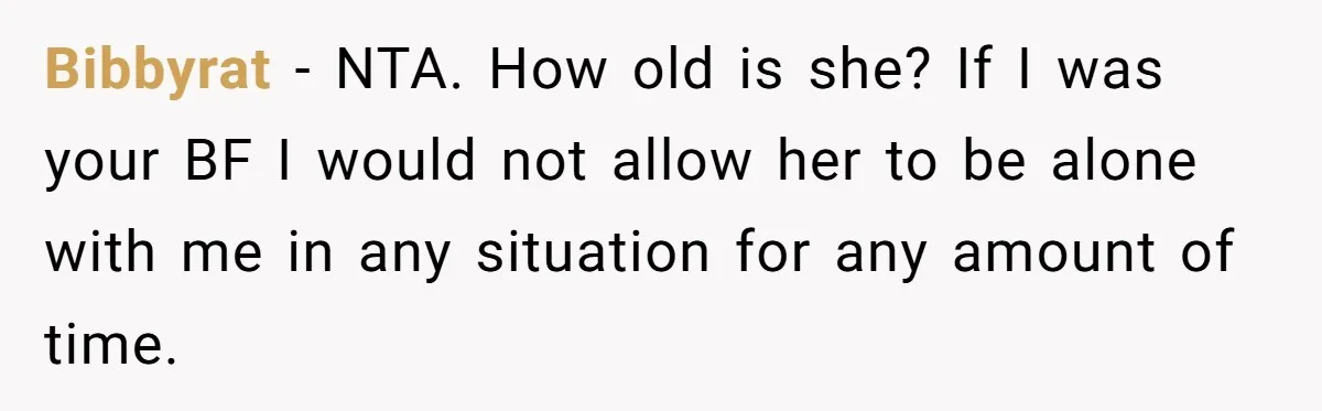 Bibbyrat − NTA. How old is she? If I was your BF I would not allow her to be alone with me in any situation for any amount of time.