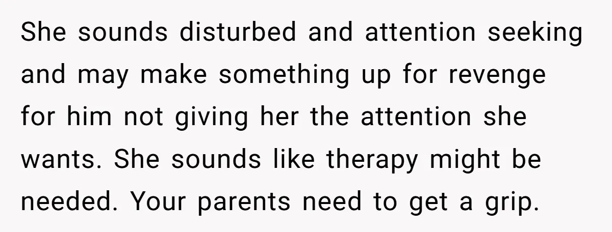 She sounds disturbed and attention seeking and may make something up for revenge for him not giving her the attention she wants. She sounds like therapy might be needed. Your...