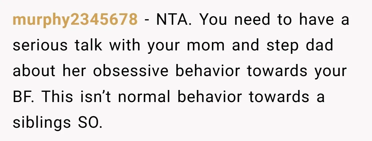murphy2345678 − NTA. You need to have a serious talk with your mom and step dad about her obsessive behavior towards your BF. This isn’t normal behavior towards a siblings...