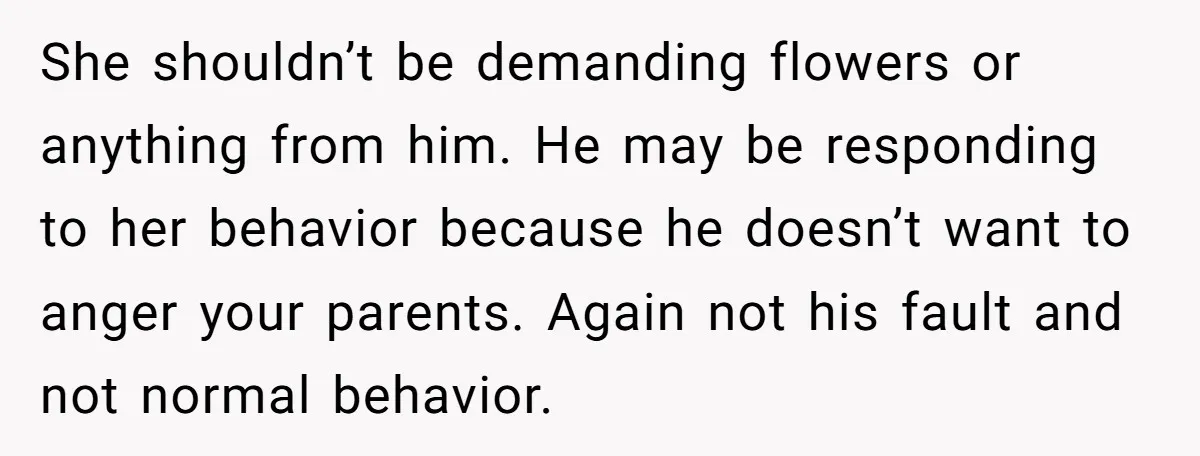 She shouldn’t be demanding flowers or anything from him. He may be responding to her behavior because he doesn’t want to anger your parents. Again not his fault and not...