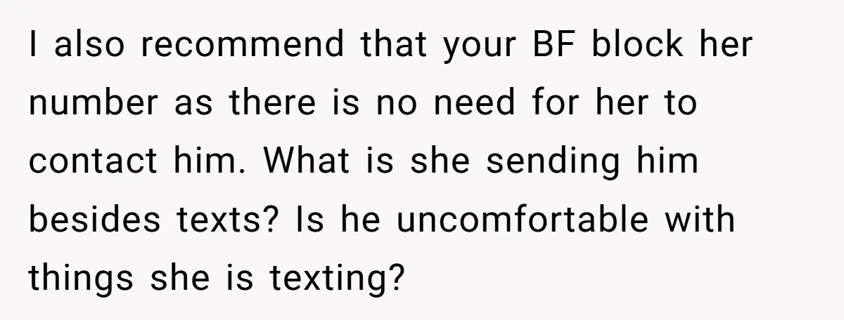 I also recommend that your BF block her number as there is no need for her to contact him. What is she sending him besides texts? Is he uncomfortable with...