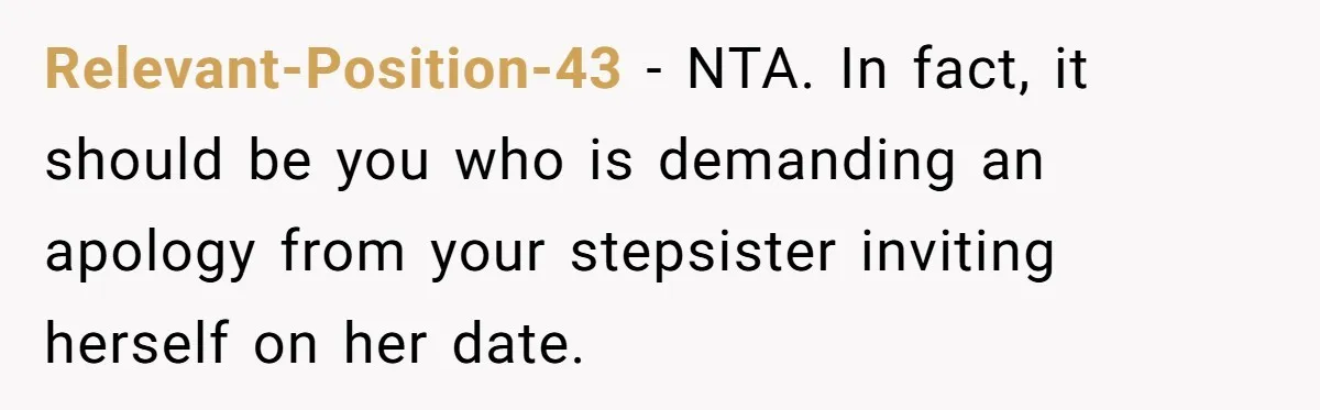 Relevant-Position-43 − NTA. In fact, it should be you who is demanding an apology from your stepsister inviting herself on her date.