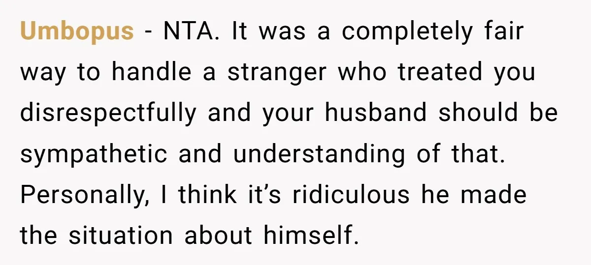Umbopus − NTA. It was a completely fair way to handle a stranger who treated you disrespectfully and your husband should be sympathetic and understanding of that. Personally, I think...