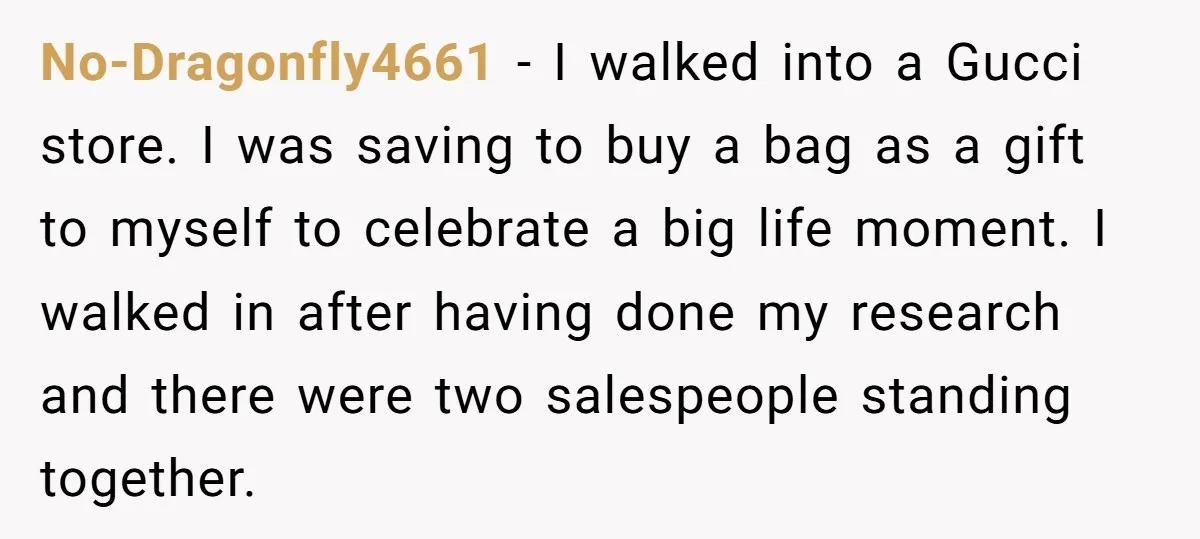 No-Dragonfly4661 − I walked into a Gucci store. I was saving to buy a bag as a gift to myself to celebrate a big life moment. I walked in after...