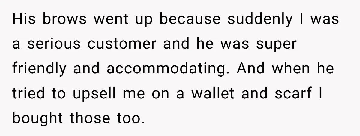 His brows went up because suddenly I was a serious customer and he was super friendly and accommodating. And when he tried to upsell me on a wallet and scarf...