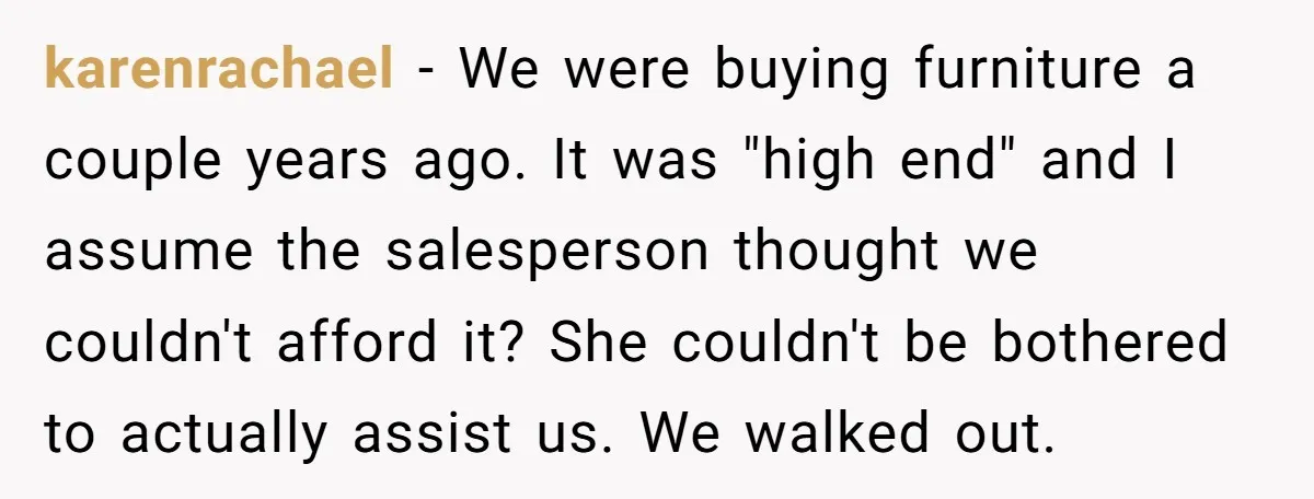karenrachael − We were buying furniture a couple years ago. It was "high end" and I assume the salesperson thought we couldn't afford it? She couldn't be bothered to actually...
