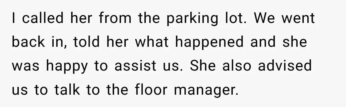I called her from the parking lot. We went back in, told her what happened and she was happy to assist us. She also advised us to talk to the...