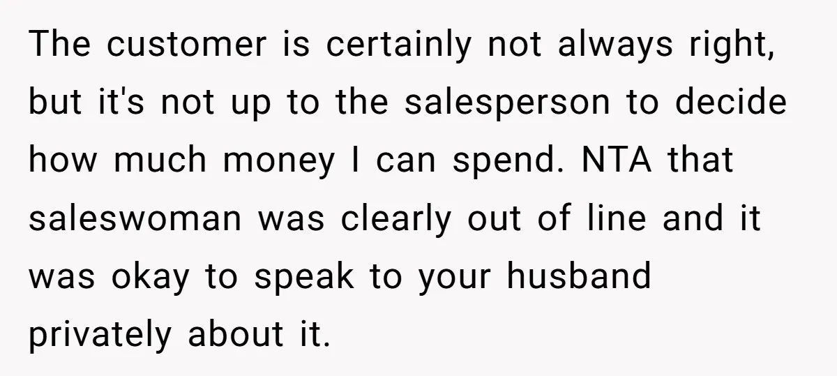The customer is certainly not always right, but it's not up to the salesperson to decide how much money I can spend. NTA that saleswoman was clearly out of line...