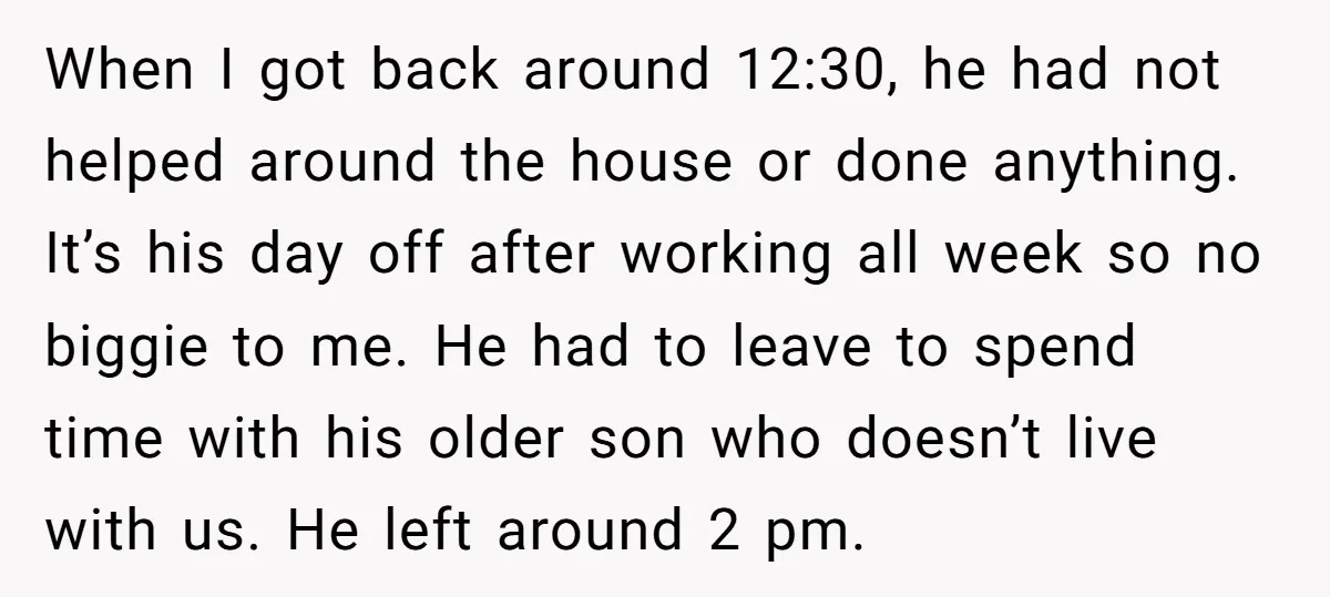 When I got back around 12:30, he had not helped around the house or done anything. It’s his day off after working all week so no biggie to me. He...