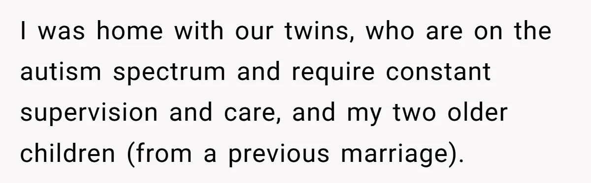 I was home with our twins, who are on the autism spectrum and require constant supervision and care, and my two older children (from a previous marriage).