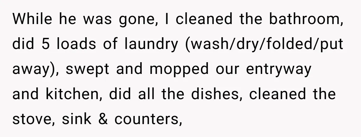 While he was gone, I cleaned the bathroom, did 5 loads of laundry (wash/dry/folded/put away), swept and mopped our entryway and kitchen, did all the dishes, cleaned the stove, sink...