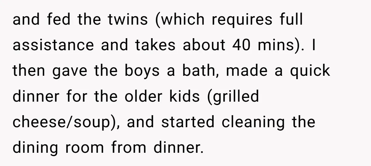 and fed the twins (which requires full assistance and takes about 40 mins). I then gave the boys a bath, made a quick dinner for the older kids (grilled cheese/soup),...
