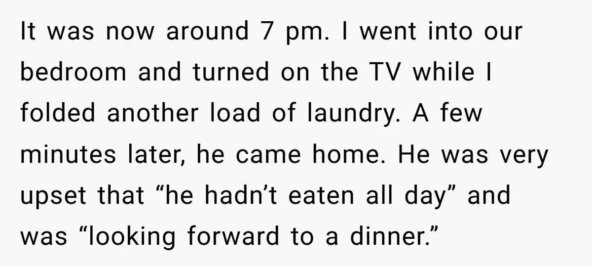 It was now around 7 pm. I went into our bedroom and turned on the TV while I folded another load of laundry. A few minutes later, he came home....