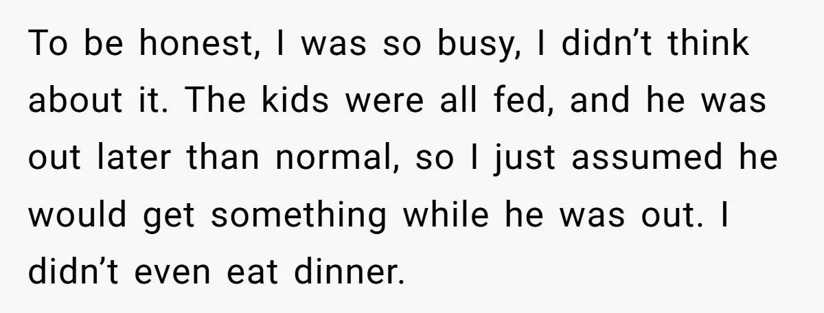 To be honest, I was so busy, I didn’t think about it. The kids were all fed, and he was out later than normal, so I just assumed he would...