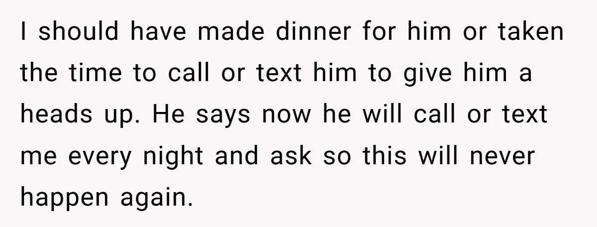 I should have made dinner for him or taken the time to call or text him to give him a heads up. He says now he will call or text...