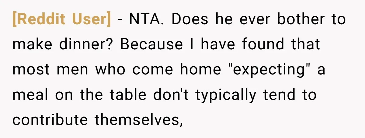 [Reddit User] − NTA. Does he ever bother to make dinner? Because I have found that most men who come home "expecting" a meal on the table don't typically tend...