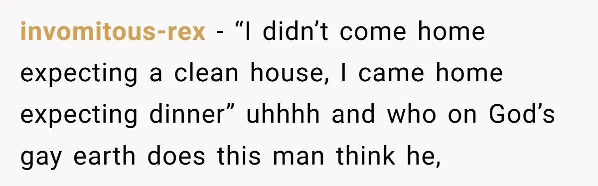 invomitous-rex − “I didn’t come home expecting a clean house, I came home expecting dinner” uhhhh and who on God’s gay earth does this man think he,