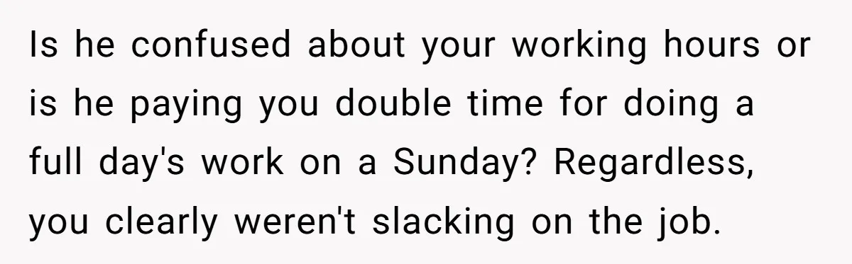Is he confused about your working hours or is he paying you double time for doing a full day's work on a Sunday? Regardless, you clearly weren't slacking on the...