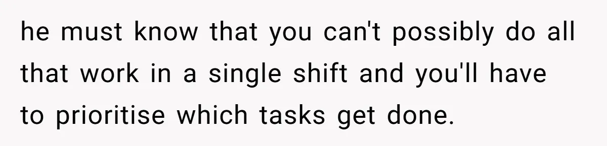 he must know that you can't possibly do all that work in a single shift and you'll have to prioritise which tasks get done.
