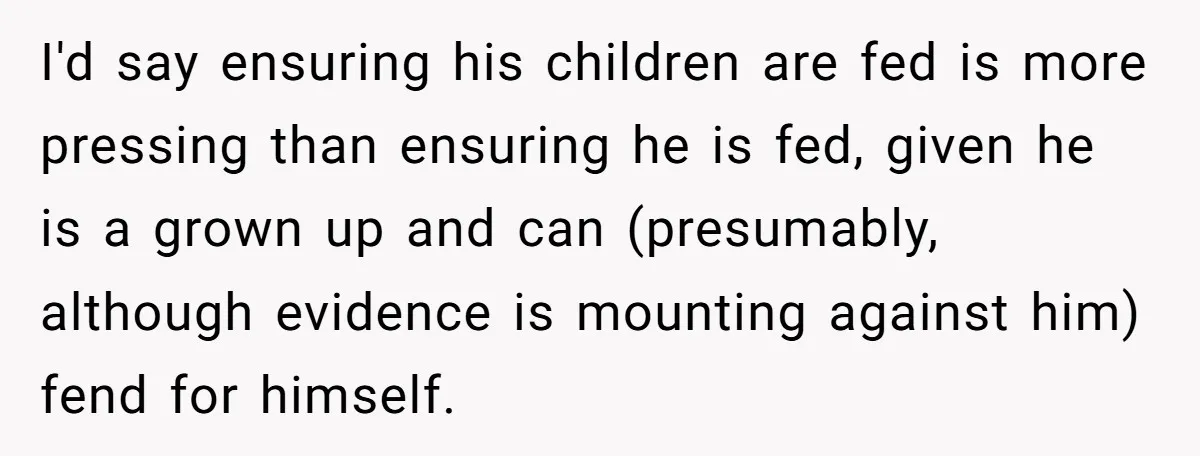 I'd say ensuring his children are fed is more pressing than ensuring he is fed, given he is a grown up and can (presumably, although evidence is mounting against him)...