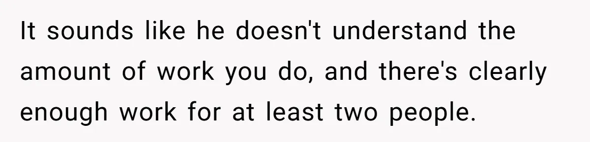It sounds like he doesn't understand the amount of work you do, and there's clearly enough work for at least two people.