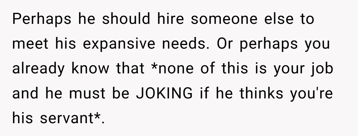 Perhaps he should hire someone else to meet his expansive needs. Or perhaps you already know that *none of this is your job and he must be JOKING if he...