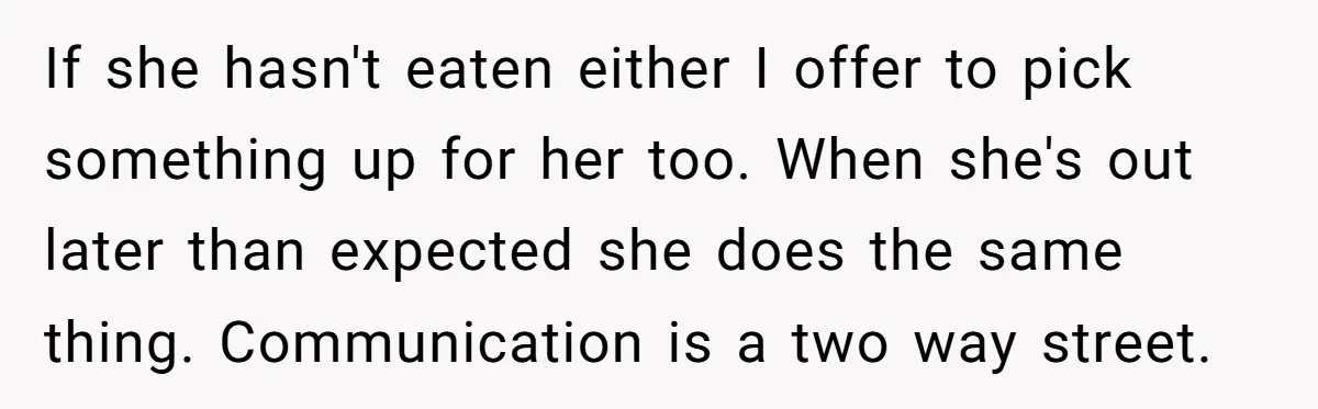If she hasn't eaten either I offer to pick something up for her too. When she's out later than expected she does the same thing. Communication is a two way...