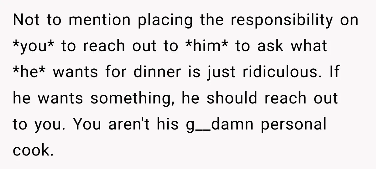 Not to mention placing the responsibility on *you* to reach out to *him* to ask what *he* wants for dinner is just ridiculous. If he wants something, he should reach...