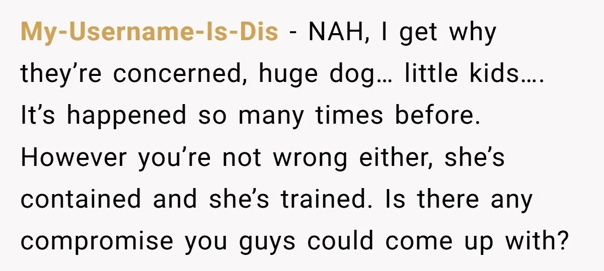 My-Username-Is-Dis − NAH, I get why they’re concerned, huge dog… little kids…. It’s happened so many times before. However you’re not wrong either, she’s contained and she’s trained. Is there...