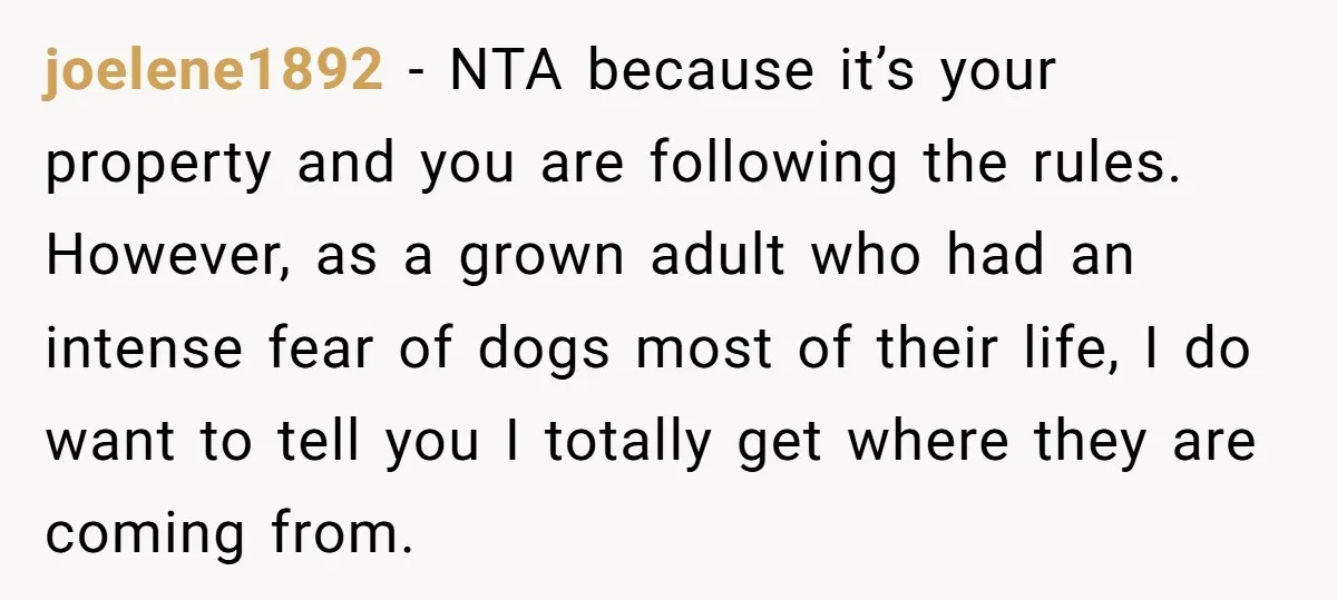 joelene1892 − NTA because it’s your property and you are following the rules. However, as a grown adult who had an intense fear of dogs most of their life, I...