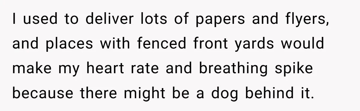 I used to deliver lots of papers and flyers, and places with fenced front yards would make my heart rate and breathing spike because there might be a dog behind...
