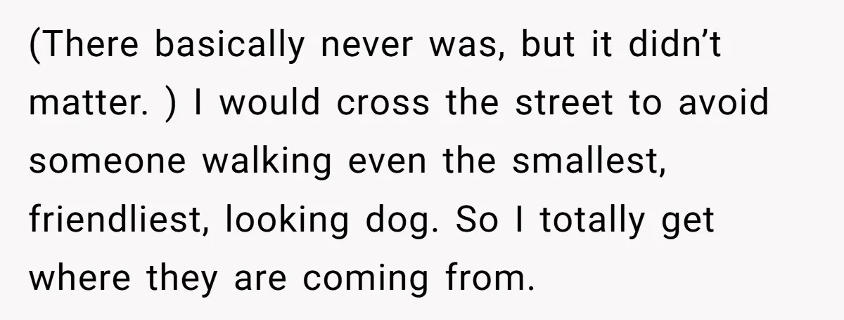 (There basically never was, but it didn’t matter. ) I would cross the street to avoid someone walking even the smallest, friendliest, looking dog. So I totally get where they...