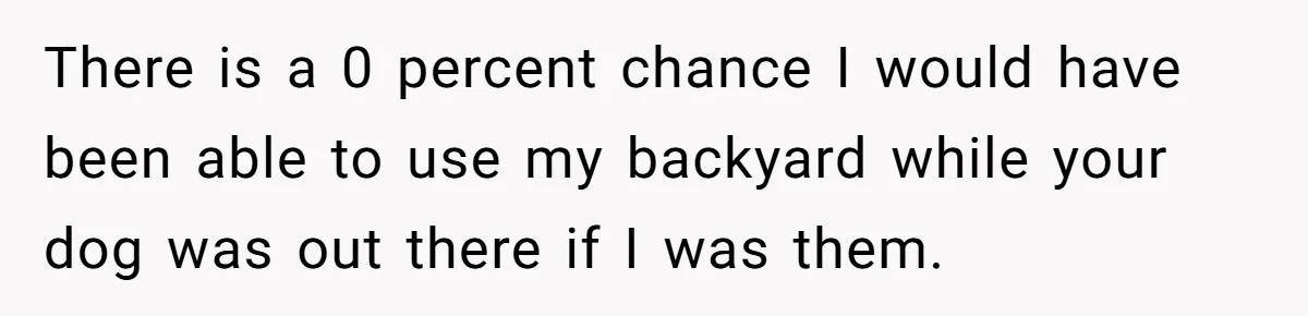 There is a 0 percent chance I would have been able to use my backyard while your dog was out there if I was them.